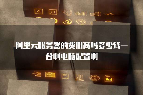 阿里云服务器的费用高吗多少钱一台啊电脑配置啊