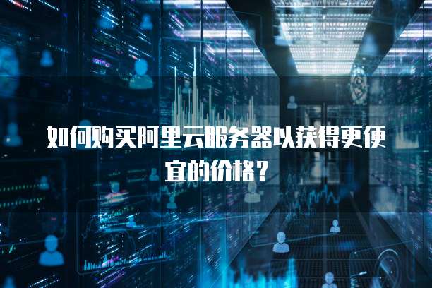 如何购买阿里云服务器以获得更便宜的价格?