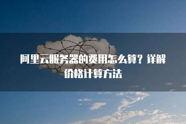 阿里云服务器的费用怎么算?详解价格计算方法