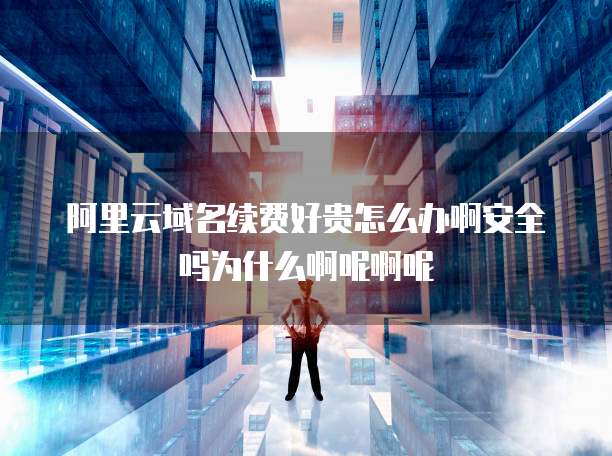 阿里云域名续费好贵怎么办啊安全吗为什么啊呢啊呢