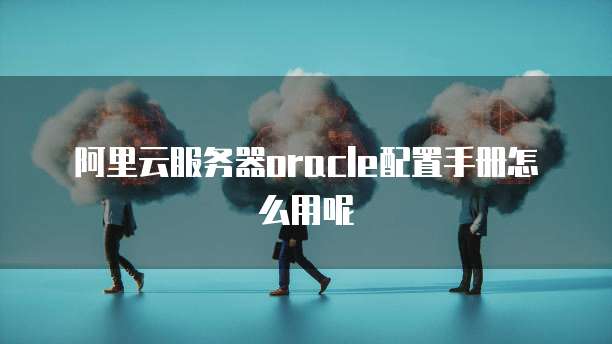 阿里云服务器oracle配置手册怎么用呢