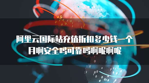 阿里云国际站充值折扣多少钱一个月啊安全吗可靠吗啊呢啊呢