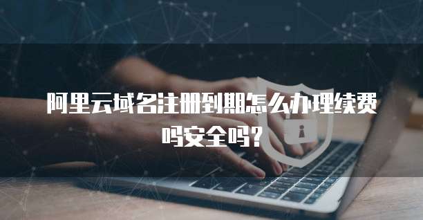 阿里云域名注册到期怎么办理续费吗安全吗?