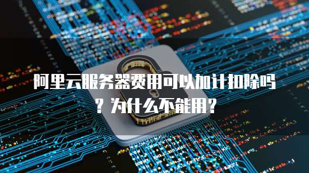阿里云服务器费用可以加计扣除吗?为什么不能用?
