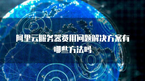 阿里云服务器费用问题解决方案有哪些方法吗