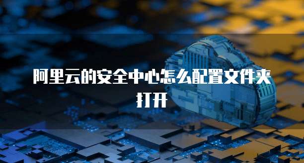 阿里云的安全中心怎么配置文件夹打开