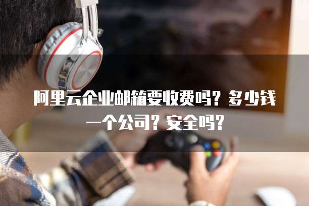 阿里云企业邮箱要收费吗?多少钱一个公司?安全吗?