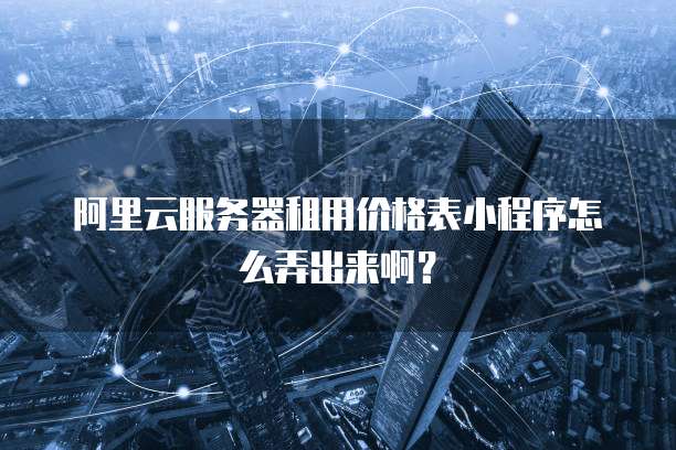 阿里云服务器租用价格表小程序怎么弄出来啊?