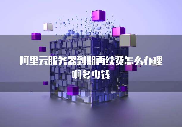 阿里云服务器到期再续费怎么办理啊多少钱
