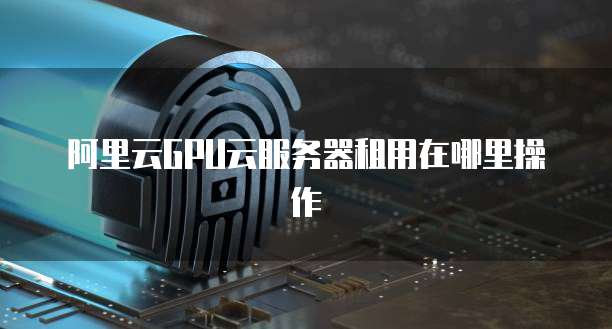 阿里云GPU云服务器租用在哪里操作