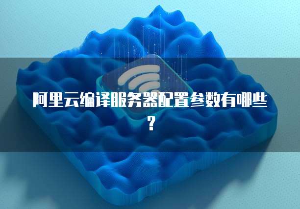 阿里云编译服务器配置参数有哪些?