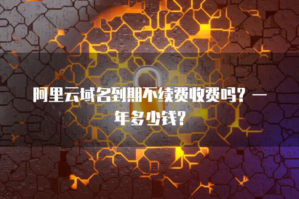阿里云域名到期不续费收费吗?一年多少钱?