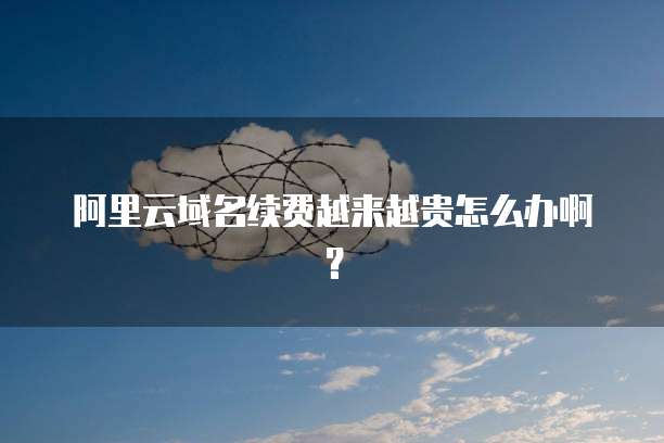 阿里云域名续费越来越贵怎么办啊?