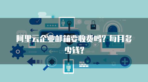 阿里云企业邮箱要收费吗？每月多少钱？