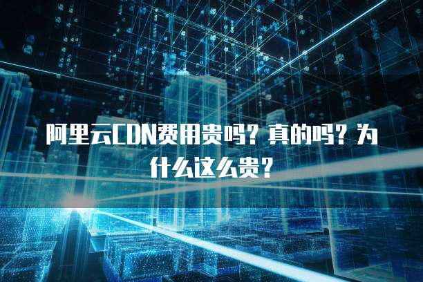 阿里云CDN费用贵吗？真的吗？为什么这么贵？