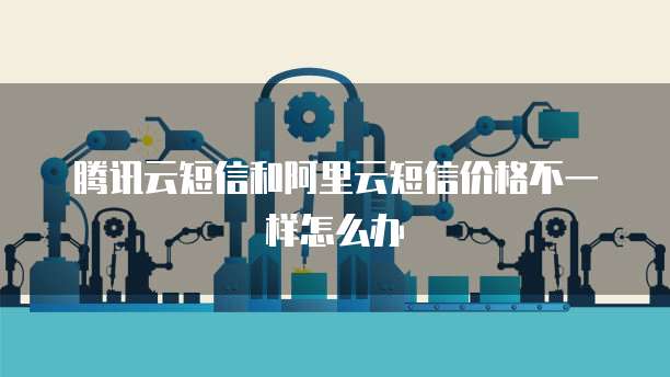 腾讯云短信和阿里云短信价格不一样怎么办