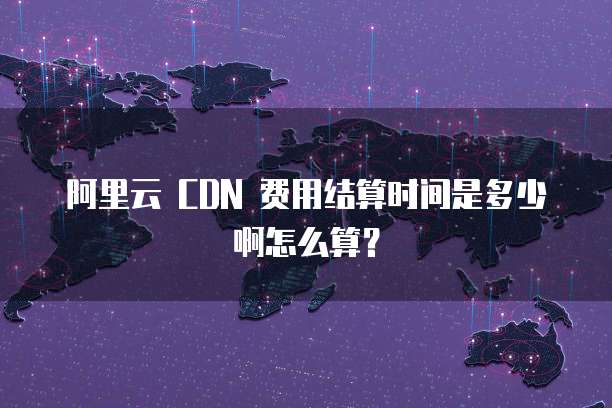 阿里云 CDN 费用结算时间是多少啊怎么算?