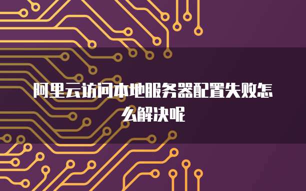 阿里云访问本地服务器配置失败怎么解决呢