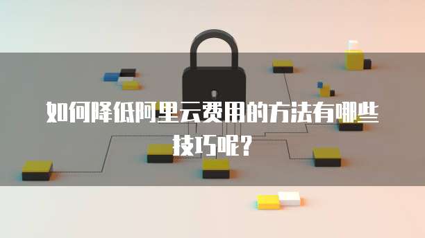 如何降低阿里云费用的方法有哪些技巧呢?