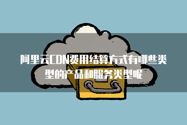 阿里云CDN费用结算方式有哪些类型的产品和服务类型呢