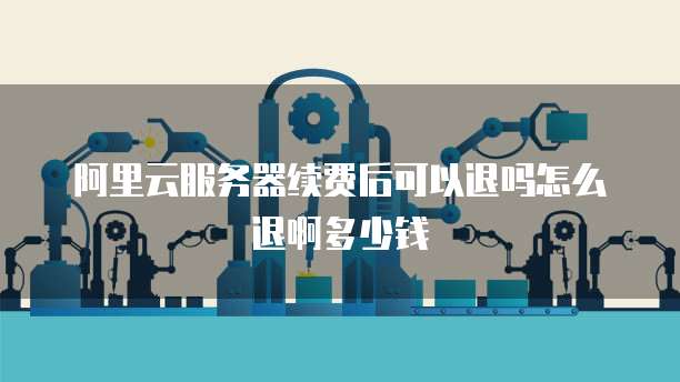 阿里云服务器续费后可以退吗怎么退啊多少钱