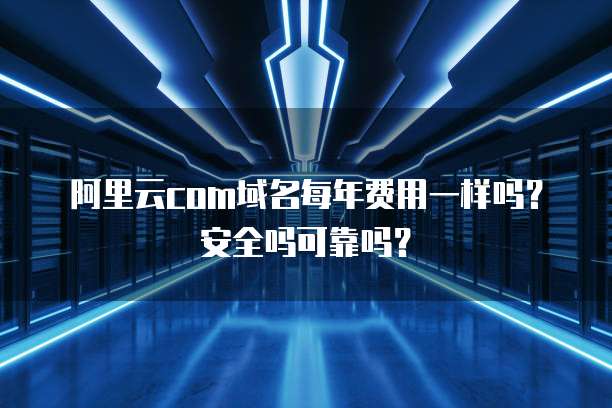阿里云com域名每年费用一样吗?安全吗可靠吗?