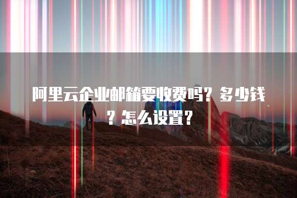 阿里云企业邮箱要收费吗?多少钱?怎么设置?