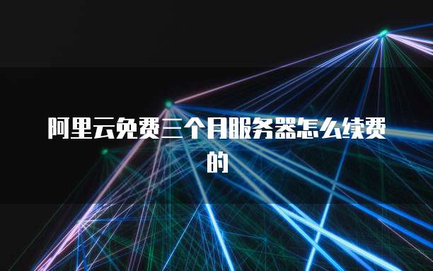 阿里云免费三个月服务器怎么续费的