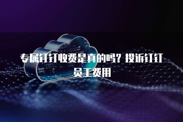 专属钉钉收费是真的吗?投诉钉钉员工费用