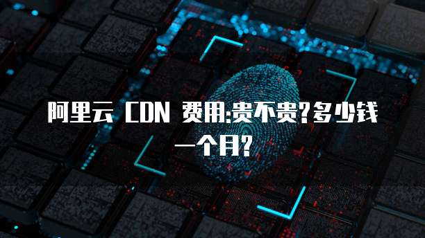 阿里云 CDN 费用:贵不贵?多少钱一个月?
