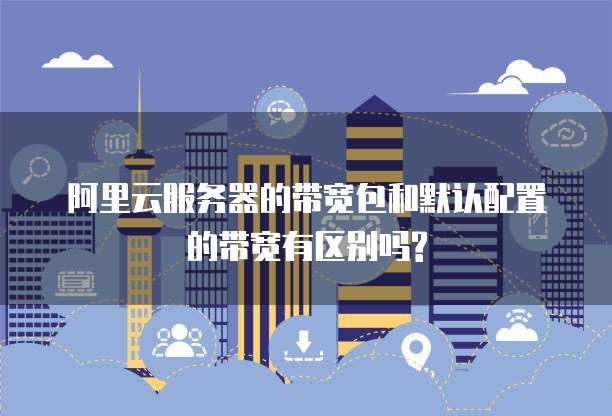 阿里云服务器的带宽包和默认配置的带宽有区别吗?
