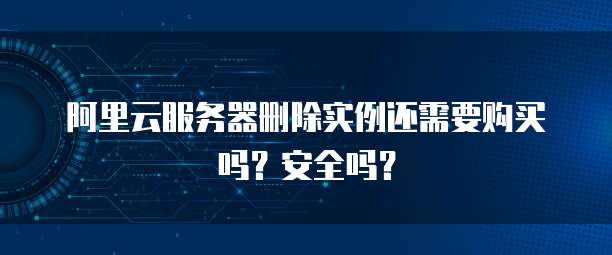 阿里云服务器删除实例还需要购买吗?安全吗?