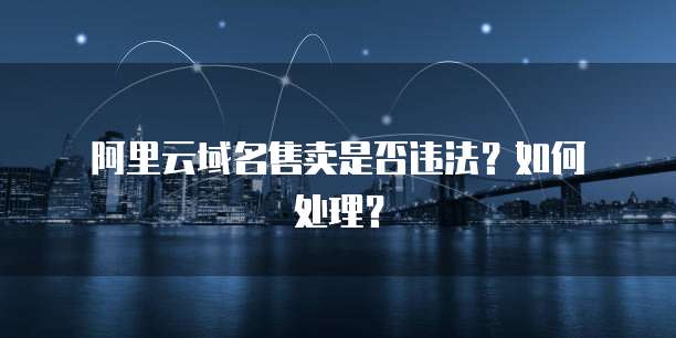 阿里云域名售卖是否违法?如何处理?