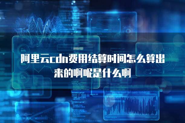 阿里云cdn费用结算时间怎么算出来的啊呢是什么啊