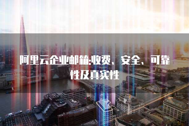 阿里云企业邮箱:收费、安全、可靠性及真实性