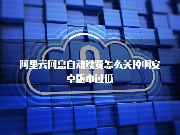 阿里云网盘自动续费怎么关掉啊安卓版本过低