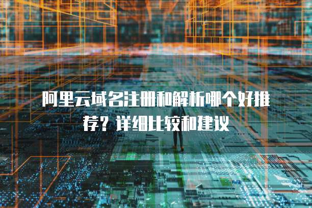 阿里云域名注册和解析哪个好推荐?详细比较和建议