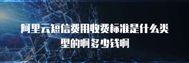 阿里云短信费用收费标准是什么类型的啊多少钱啊
