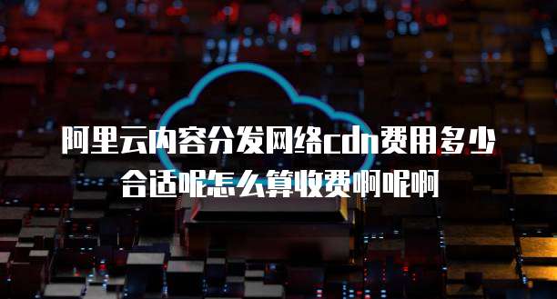 阿里云内容分发网络cdn费用多少合适呢怎么算收费啊呢啊