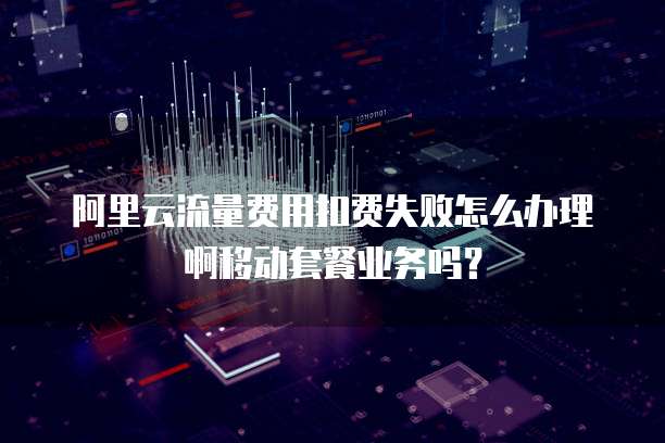 阿里云流量费用扣费失败怎么办理啊移动套餐业务吗?