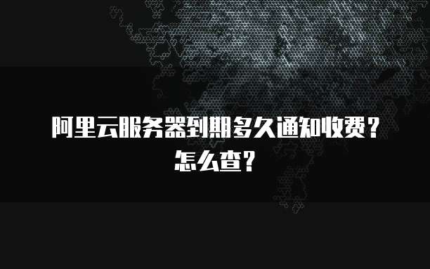 阿里云服务器到期多久通知收费？怎么查？