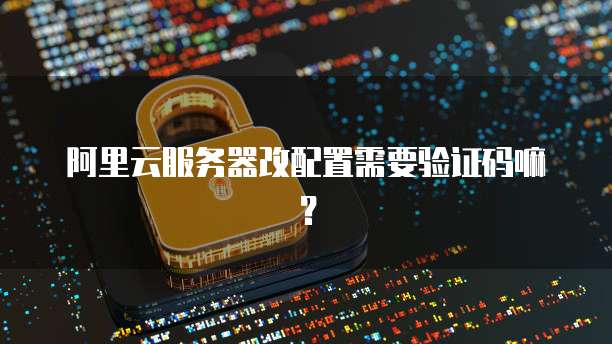 阿里云服务器改配置需要验证码嘛?