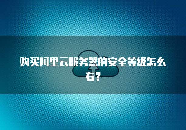 购买阿里云服务器的安全等级怎么看?