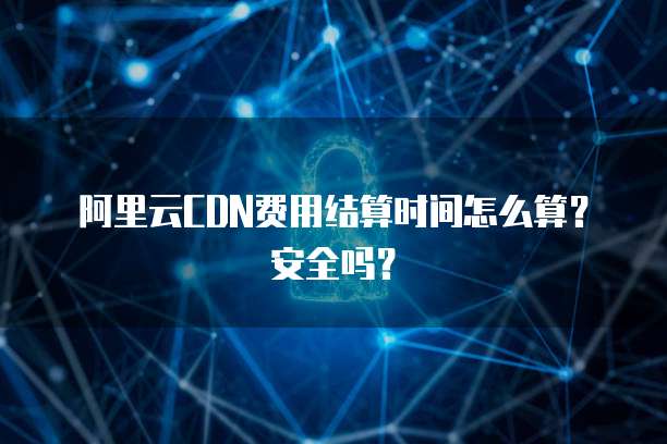 阿里云CDN费用结算时间怎么算?安全吗?
