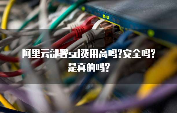 阿里云部署sd费用高吗?安全吗?是真的吗?