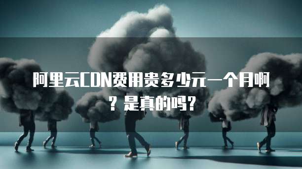 阿里云CDN费用贵多少元一个月啊?是真的吗?