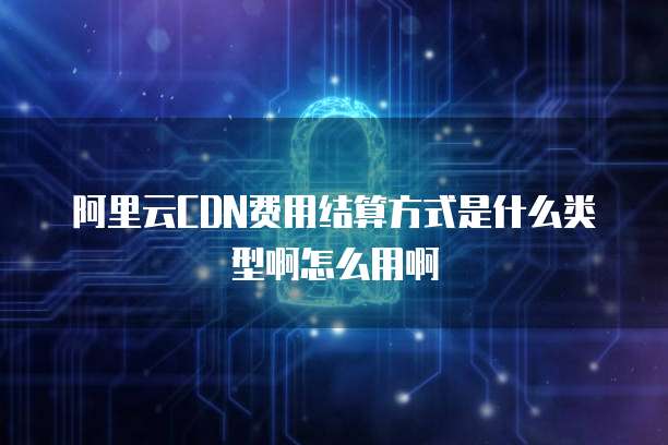阿里云CDN费用结算方式是什么类型啊怎么用啊