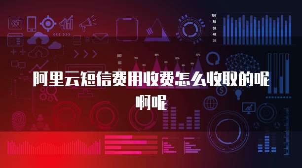 阿里云短信费用收费怎么收取的呢啊呢