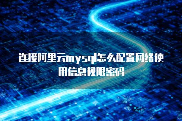 连接阿里云mysql怎么配置网络使用信息权限密码