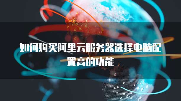 如何购买阿里云服务器选择电脑配置高的功能